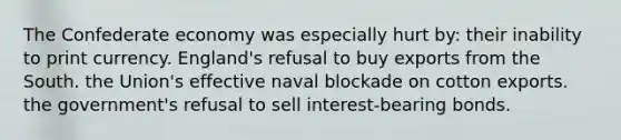 The Confederate economy was especially hurt by: their inability to print currency. England's refusal to buy exports from the South. the Union's effective naval blockade on cotton exports. the government's refusal to sell interest-bearing bonds.