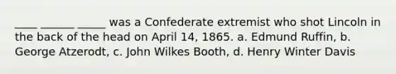 ____ ______ _____ was a Confederate extremist who shot Lincoln in the back of the head on April 14, 1865. a. Edmund Ruffin, b. George Atzerodt, c. John Wilkes Booth, d. Henry Winter Davis