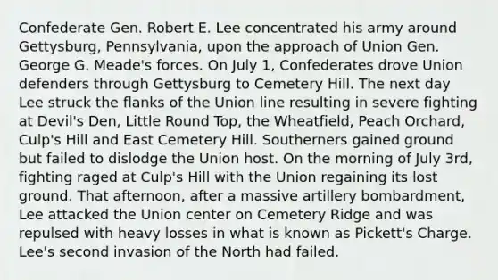 Confederate Gen. Robert E. Lee concentrated his army around Gettysburg, Pennsylvania, upon the approach of Union Gen. George G. Meade's forces. On July 1, Confederates drove Union defenders through Gettysburg to Cemetery Hill. The next day Lee struck the flanks of the Union line resulting in severe fighting at Devil's Den, Little Round Top, the Wheatfield, Peach Orchard, Culp's Hill and East Cemetery Hill. Southerners gained ground but failed to dislodge the Union host. On the morning of July 3rd, fighting raged at Culp's Hill with the Union regaining its lost ground. That afternoon, after a massive artillery bombardment, Lee attacked the Union center on Cemetery Ridge and was repulsed with heavy losses in what is known as Pickett's Charge. Lee's second invasion of the North had failed.