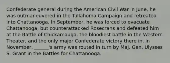 Confederate general during the American Civil War in June, he was outmaneuvered in the Tullahoma Campaign and retreated into Chattanooga. In September, he was forced to evacuate Chattanooga, but counterattacked Rosecrans and defeated him at the Battle of Chickamauga, the bloodiest battle in the Western Theater, and the only major Confederate victory there in. in November, ______'s army was routed in turn by Maj. Gen. Ulysses S. Grant in the Battles for Chattanooga.