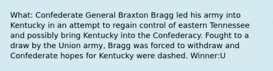 What: Confederate General Braxton Bragg led his army into Kentucky in an attempt to regain control of eastern Tennessee and possibly bring Kentucky into the Confederacy. Fought to a draw by the Union army, Bragg was forced to withdraw and Confederate hopes for Kentucky were dashed. Winner:U