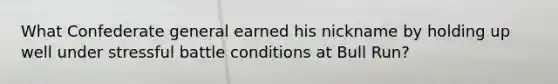 What Confederate general earned his nickname by holding up well under stressful battle conditions at Bull Run?