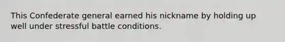 This Confederate general earned his nickname by holding up well under stressful battle conditions.