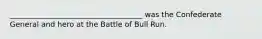____________________________________ was the Confederate General and hero at the Battle of Bull Run.