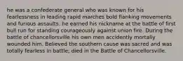 he was a confederate general who was known for his fearlessness in leading rapid marches bold flanking movements and furious assaults. he earned his nickname at the battle of first bull run for standing courageously against union fire. During the battle of chancellorsville his own men accidently mortally wounded him. Believed the southern cause was sacred and was totally fearless in battle; died in the Battle of Chancellorsville.