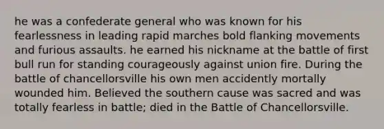 he was a confederate general who was known for his fearlessness in leading rapid marches bold flanking movements and furious assaults. he earned his nickname at the battle of first bull run for standing courageously against union fire. During the battle of chancellorsville his own men accidently mortally wounded him. Believed the southern cause was sacred and was totally fearless in battle; died in the Battle of Chancellorsville.