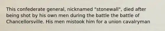 This confederate general, nicknamed "stonewall", died after being shot by his own men during the battle the battle of Chancellorsville. His men mistook him for a union cavalryman