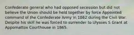 Confederate general who had opposed secession but did not believe the Union should be held together by force Appointed command of the Confederate Army in 1862 during the Civil War. Despite his skill he was forced to surrender to Ulysses S Grant at Appomattox Courthouse in 1865.