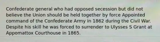 Confederate general who had opposed secession but did not believe the Union should be held together by force Appointed command of the Confederate Army in 1862 during the Civil War. Despite his skill he was forced to surrender to Ulysses S Grant at Appomattox Courthouse in 1865.