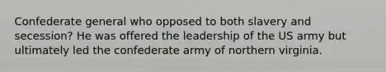 Confederate general who opposed to both slavery and secession? He was offered the leadership of the US army but ultimately led the confederate army of northern virginia.