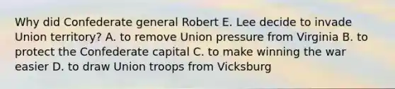 Why did Confederate general Robert E. Lee decide to invade Union territory? A. to remove Union pressure from Virginia B. to protect the Confederate capital C. to make winning the war easier D. to draw Union troops from Vicksburg