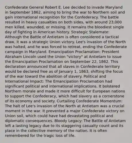 Confederate General Robert E. Lee decided to invade Maryland in September 1862, aiming to bring the war to Northern soil and gain international recognition for the Confederacy. The battle resulted in heavy casualties on both sides, with around 23,000 men killed, wounded, or missing. It remains the bloodiest single day of fighting in American history. Strategic Stalemate: Although the Battle of Antietam is often considered a tactical draw, it was a strategic Union victory. Lee's invasion of the North was halted, and he was forced to retreat, ending the Confederate campaign in Maryland. Emancipation Proclamation: President Abraham Lincoln used the Union "victory" at Antietam to issue the Emancipation Proclamation on September 22, 1862. This declaration announced that all slaves in Confederate territory would be declared free as of January 1, 1863, shifting the focus of the war toward the abolition of slavery. Political and International Impact: The Emancipation Proclamation had significant political and international implications. It bolstered Northern morale and made it more difficult for European nations to support the Confederacy, which had slavery as a cornerstone of its economy and society. Curtailing Confederate Momentum: The halt of Lee's invasion of the North at Antietam was a crucial moment in the war. It prevented a major Confederate victory on Union soil, which could have had devastating political and diplomatic consequences. Bloody Legacy: The Battle of Antietam left a lasting legacy due to its staggering casualty count and its place in the collective memory of the nation. It is often remembered for the tragic loss of life.