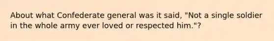 About what Confederate general was it said, "Not a single soldier in the whole army ever loved or respected him."?