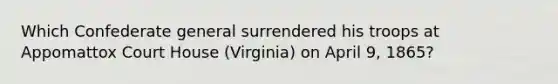 Which Confederate general surrendered his troops at Appomattox Court House (Virginia) on April 9, 1865?