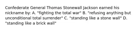 Confederate General Thomas Stonewall Jackson earned his nickname by: A. "fighting the total war" B. "refusing anything but unconditional total surrender" C. "standing like a stone wall" D. "standing like a brick wall"