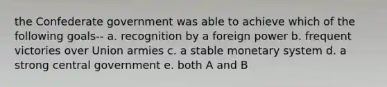 the Confederate government was able to achieve which of the following goals-- a. recognition by a foreign power b. frequent victories over Union armies c. a stable monetary system d. a strong central government e. both A and B