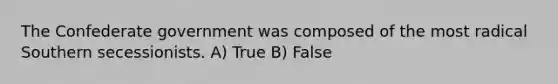 The Confederate government was composed of the most radical Southern secessionists. A) True B) False