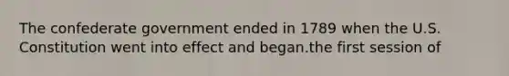 The confederate government ended in 1789 when the U.S. Constitution went into effect and began.the first session of