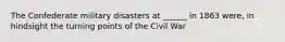 The Confederate military disasters at ______ in 1863 were, in hindsight the turning points of the Civil War