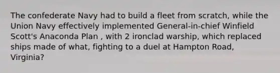 The confederate Navy had to build a fleet from scratch, while the Union Navy effectively implemented General-in-chief Winfield Scott's Anaconda Plan , with 2 ironclad warship, which replaced ships made of what, fighting to a duel at Hampton Road, Virginia?