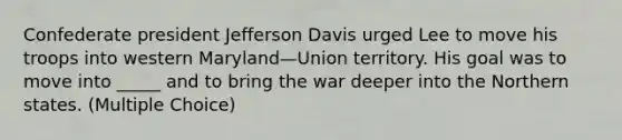 Confederate president Jefferson Davis urged Lee to move his troops into western Maryland—Union territory. His goal was to move into _____ and to bring the war deeper into the Northern states. (Multiple Choice)