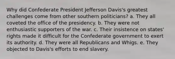 Why did Confederate President Jefferson Davis's greatest challenges come from other southern politicians? a. They all coveted the office of the presidency. b. They were not enthusiastic supporters of the war. c. Their insistence on states' rights made it difficult for the Confederate government to exert its authority. d. They were all Republicans and Whigs. e. They objected to Davis's efforts to end slavery.