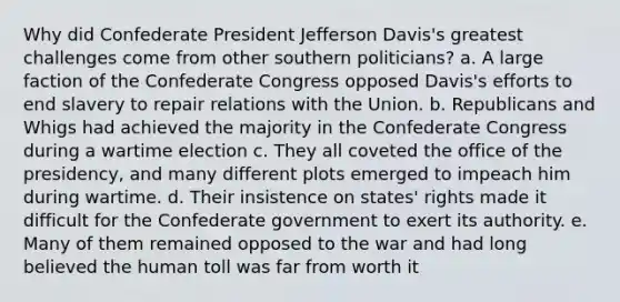 Why did Confederate President Jefferson Davis's greatest challenges come from other southern politicians? a. A large faction of the Confederate Congress opposed Davis's efforts to end slavery to repair relations with the Union. b. Republicans and Whigs had achieved the majority in the Confederate Congress during a wartime election c. They all coveted the office of the presidency, and many different plots emerged to impeach him during wartime. d. Their insistence on states' rights made it difficult for the Confederate government to exert its authority. e. Many of them remained opposed to the war and had long believed the human toll was far from worth it