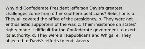 Why did Confederate President Jefferson Davis's greatest challenges come from other southern politicians? Select one: a. They all coveted the office of the presidency. b. They were not enthusiastic supporters of the war. c. Their insistence on states' rights made it difficult for the Confederate government to exert its authority. d. They were all Republicans and Whigs. e. They objected to Davis's efforts to end slavery.