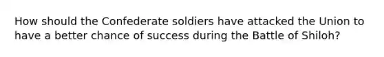 How should the Confederate soldiers have attacked the Union to have a better chance of success during the Battle of Shiloh?