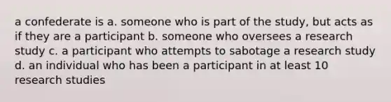 a confederate is a. someone who is part of the study, but acts as if they are a participant b. someone who oversees a research study c. a participant who attempts to sabotage a research study d. an individual who has been a participant in at least 10 research studies