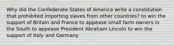 Why did the Confederate States of America write a constitution that prohibited importing slaves from other countries? to win the support of Britain and France to appease small farm owners in the South to appease President Abraham Lincoln to win the support of Italy and Germany