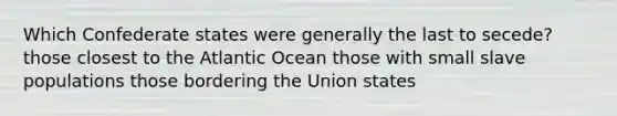 Which Confederate states were generally the last to secede? those closest to the Atlantic Ocean those with small slave populations those bordering the Union states