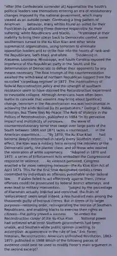 "After [the Confederate surrender at] Appomattox the South's political leaders saw themselves entering an era of revolutionary changes imposed by the national government, which many viewed as an outside power. Continuing a long pattern of American . . . behavior, many whites found an outlet for their frustration by attacking those deemed responsible for their suffering: white Republicans and blacks. . . . "Frustrated at their inability to bring their states back to Democratic control, some southerners turned to the Ku Klux Klan and other white supremacist organizations, using terrorism to eliminate opposition leaders and to strike fear into the hearts of rank-and-file Republicans, both black and white. . . . "[Violence] in Alabama, Louisiana, Mississippi, and South Carolina exposed the impotence of the Republican party in the South and the determination of Democrats to defeat their opponents by any means necessary. The final triumph of the counterrevolution awaited the withdrawal of northern Republican support from the so-called 'carpetbag regimes' in 1877. The inconsistency of federal Reconstruction policy and the strength of southern resistance seem to have doomed the Reconstruction experiment to inevitable collapse. Although Americans have often been loathe to concede that violence may bring about [political] change, terrorism in the Reconstruction era was instrumental in achieving the ends desired by its perpetrators." George C. Rable, historian, But There Was No Peace: The Role of Violence in the Politics of Reconstruction, published in 1984 "In its pervasive impact and multiplicity of purposes, . . . the wave of counterrevolutionary terror that swept over large parts of the South between 1868 and 1871 lacks a counterpart . . . in the American experience. . . . "By 1870, the Ku Klux Klan . . . had become deeply entrenched in nearly every Southern state. . . . In effect, the Klan was a military force serving the interests of the Democratic party, the planter class, and all those who desired the restoration of white supremacy. . . . "Adopted in 1870 and 1871, a series of Enforcement Acts embodied the Congressional response to violence. . . . As violence persisted, Congress enacted a far more sweeping measure—the Ku Klux Klan Act of April 1871. This for the first time designated certain crimes committed by individuals as offenses punishable under federal law. . . . If states failed to act effectively against them, [these offenses could] be prosecuted by federal district attorneys, and even lead to military intervention. . . . "Judged by the percentage of Klansmen actually indicted and convicted, the fruits of 'enforcement' seem small indeed, a few hundred men among the thousands guilty of heinous crimes. But in terms of its larger purposes—restoring order, reinvigorating the morale of Southern Republicans, and enabling blacks to exercise their rights as citizens—the policy proved a success. . . . So ended the Reconstruction career of the Ku Klux Klan. . . . National power had achieved what most Southern governments had been unable, and Southern white public opinion unwilling, to accomplish: acquiescence in the rule of law." Eric Foner, historian, Reconstruction: America's Unfinished Revolution, 1863-1877, published in 1988 Which of the following pieces of evidence could best be used to modify Foner's main argument in the second excerpt?