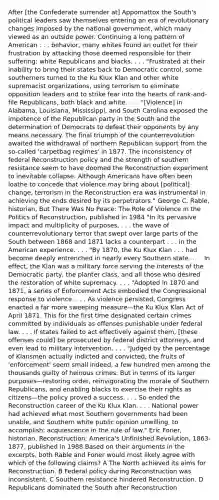 After [the Confederate surrender at] Appomattox the South's political leaders saw themselves entering an era of revolutionary changes imposed by the national government, which many viewed as an outside power. Continuing a long pattern of American . . . behavior, many whites found an outlet for their frustration by attacking those deemed responsible for their suffering: white Republicans and blacks. . . . "Frustrated at their inability to bring their states back to Democratic control, some southerners turned to the Ku Klux Klan and other white supremacist organizations, using terrorism to eliminate opposition leaders and to strike fear into the hearts of rank-and-file Republicans, both black and white. . . . "[Violence] in Alabama, Louisiana, Mississippi, and South Carolina exposed the impotence of the Republican party in the South and the determination of Democrats to defeat their opponents by any means necessary. The final triumph of the counterrevolution awaited the withdrawal of northern Republican support from the so-called 'carpetbag regimes' in 1877. The inconsistency of federal Reconstruction policy and the strength of southern resistance seem to have doomed the Reconstruction experiment to inevitable collapse. Although Americans have often been loathe to concede that violence may bring about [political] change, terrorism in the Reconstruction era was instrumental in achieving the ends desired by its perpetrators." George C. Rable, historian, But There Was No Peace: The Role of Violence in the Politics of Reconstruction, published in 1984 "In its pervasive impact and multiplicity of purposes, . . . the wave of counterrevolutionary terror that swept over large parts of the South between 1868 and 1871 lacks a counterpart . . . in the American experience. . . . "By 1870, the Ku Klux Klan . . . had become deeply entrenched in nearly every Southern state. . . . In effect, the Klan was a military force serving the interests of the Democratic party, the planter class, and all those who desired the restoration of white supremacy. . . . "Adopted in 1870 and 1871, a series of Enforcement Acts embodied the Congressional response to violence. . . . As violence persisted, Congress enacted a far more sweeping measure—the Ku Klux Klan Act of April 1871. This for the first time designated certain crimes committed by individuals as offenses punishable under federal law. . . . If states failed to act effectively against them, [these offenses could] be prosecuted by federal district attorneys, and even lead to military intervention. . . . "Judged by the percentage of Klansmen actually indicted and convicted, the fruits of 'enforcement' seem small indeed, a few hundred men among the thousands guilty of heinous crimes. But in terms of its larger purposes—restoring order, reinvigorating the morale of Southern Republicans, and enabling blacks to exercise their rights as citizens—the policy proved a success. . . . So ended the Reconstruction career of the Ku Klux Klan. . . . National power had achieved what most Southern governments had been unable, and Southern white public opinion unwilling, to accomplish: acquiescence in the rule of law." Eric Foner, historian, Reconstruction: America's Unfinished Revolution, 1863-1877, published in 1988 Based on their arguments in the excerpts, both Rable and Foner would most likely agree with which of the following claims? A The North achieved its aims for Reconstruction. B Federal policy during Reconstruction was inconsistent. C Southern resistance hindered Reconstruction. D Republicans dominated the South after Reconstruction