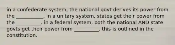 in a confederate system, the national govt derives its power from the ___________. in a unitary system, states get their power from the __________. in a federal system, both the national AND state govts get their power from __________. this is outlined in the constitution.