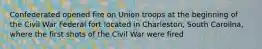 Confederated opened fire on Union troops at the beginning of the Civil War Federal fort located in Charleston, South Carolina, where the first shots of the Civil War were fired