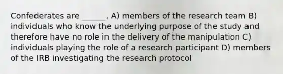 Confederates are ______. A) members of the research team B) individuals who know the underlying purpose of the study and therefore have no role in the delivery of the manipulation C) individuals playing the role of a research participant D) members of the IRB investigating the research protocol