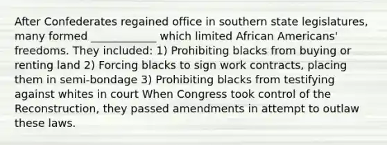 After Confederates regained office in southern state legislatures, many formed ____________ which limited African Americans' freedoms. They included: 1) Prohibiting blacks from buying or renting land 2) Forcing blacks to sign work contracts, placing them in semi-bondage 3) Prohibiting blacks from testifying against whites in court When Congress took control of the Reconstruction, they passed amendments in attempt to outlaw these laws.