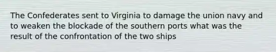 The Confederates sent to Virginia to damage the union navy and to weaken the blockade of the southern ports what was the result of the confrontation of the two ships