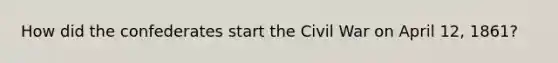 How did the confederates start the Civil War on April 12, 1861?