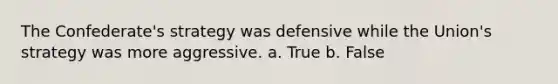 The Confederate's strategy was defensive while the Union's strategy was more aggressive. a. True b. False