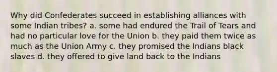 Why did Confederates succeed in establishing alliances with some Indian tribes? a. some had endured the Trail of Tears and had no particular love for the Union b. they paid them twice as much as the Union Army c. they promised the Indians black slaves d. they offered to give land back to the Indians