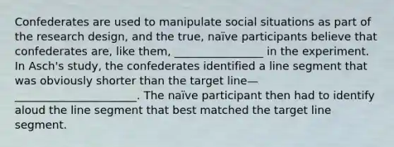 Confederates are used to manipulate social situations as part of the research design, and the true, naïve participants believe that confederates are, like them, ________________ in the experiment. In Asch's study, the confederates identified a line segment that was obviously shorter than the target line—______________________. The naïve participant then had to identify aloud the line segment that best matched the target line segment.