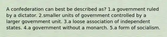 A confederation can best be described as? 1.a government ruled by a dictator. 2.smaller units of government controlled by a larger government unit. 3.a loose association of independent states. 4.a government without a monarch. 5.a form of socialism.