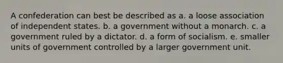 A confederation can best be described as a. a loose association of independent states. b. a government without a monarch. c. a government ruled by a dictator. d. a form of socialism. e. smaller units of government controlled by a larger government unit.