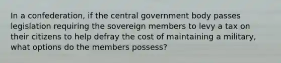 In a confederation, if the central government body passes legislation requiring the sovereign members to levy a tax on their citizens to help defray the cost of maintaining a military, what options do the members possess?