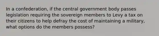 In a confederation, if the central government body passes legislation requiring the sovereign members to Levy a tax on their citizens to help defray the cost of maintaining a military, what options do the members possess?