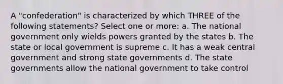 A "confederation" is characterized by which THREE of the following statements? Select one or more: a. The national government only wields powers granted by the states b. The state or local government is supreme c. It has a weak central government and strong state governments d. The state governments allow the national government to take control