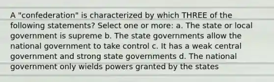 A "confederation" is characterized by which THREE of the following statements? Select one or more: a. The state or local government is supreme b. The state governments allow the national government to take control c. It has a weak central government and strong state governments d. The national government only wields powers granted by the states