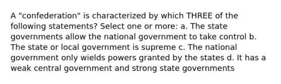 A "confederation" is characterized by which THREE of the following statements? Select one or more: a. The state governments allow the national government to take control b. The state or local government is supreme c. The national government only wields powers granted by the states d. It has a weak central government and strong state governments